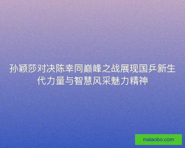 孙颖莎对决陈幸同巅峰之战展现国乒新生代力量与智慧风采魅力精神 孙颖莎对决陈幸同巅峰之战展现国乒新生代力量与智慧风采魅力精神