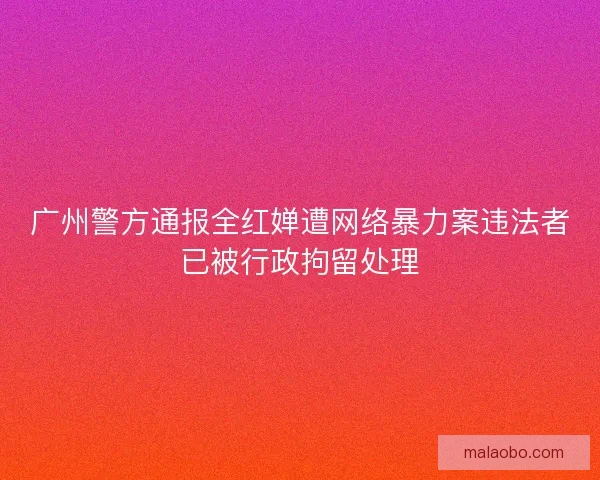 广州警方通报全红婵遭网络暴力案违法者已被行政拘留处理